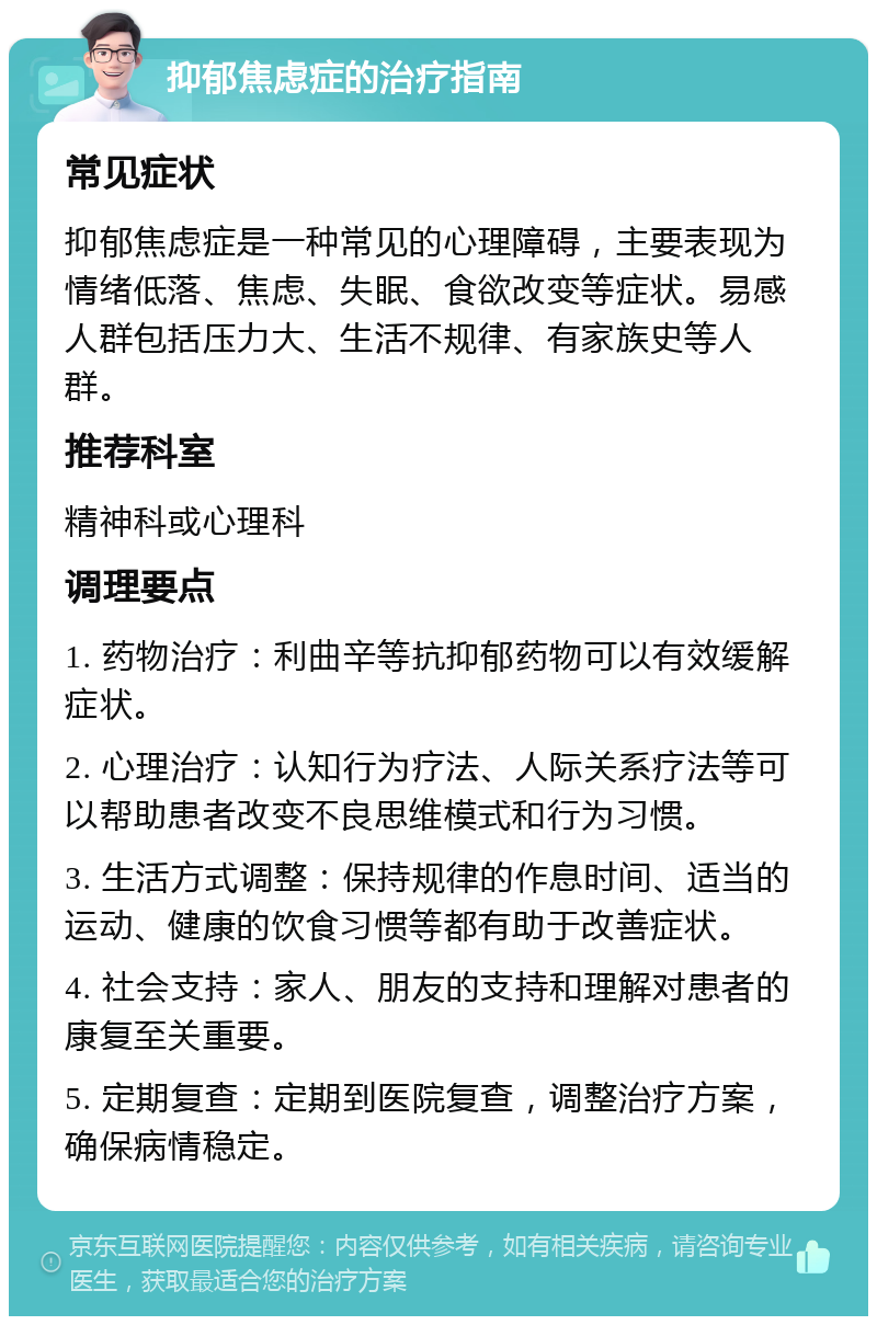 抑郁焦虑症的治疗指南 常见症状 抑郁焦虑症是一种常见的心理障碍，主要表现为情绪低落、焦虑、失眠、食欲改变等症状。易感人群包括压力大、生活不规律、有家族史等人群。 推荐科室 精神科或心理科 调理要点 1. 药物治疗：利曲辛等抗抑郁药物可以有效缓解症状。 2. 心理治疗：认知行为疗法、人际关系疗法等可以帮助患者改变不良思维模式和行为习惯。 3. 生活方式调整：保持规律的作息时间、适当的运动、健康的饮食习惯等都有助于改善症状。 4. 社会支持：家人、朋友的支持和理解对患者的康复至关重要。 5. 定期复查：定期到医院复查，调整治疗方案，确保病情稳定。