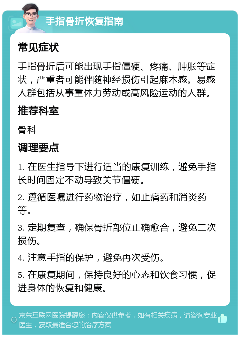 手指骨折恢复指南 常见症状 手指骨折后可能出现手指僵硬、疼痛、肿胀等症状，严重者可能伴随神经损伤引起麻木感。易感人群包括从事重体力劳动或高风险运动的人群。 推荐科室 骨科 调理要点 1. 在医生指导下进行适当的康复训练，避免手指长时间固定不动导致关节僵硬。 2. 遵循医嘱进行药物治疗，如止痛药和消炎药等。 3. 定期复查，确保骨折部位正确愈合，避免二次损伤。 4. 注意手指的保护，避免再次受伤。 5. 在康复期间，保持良好的心态和饮食习惯，促进身体的恢复和健康。