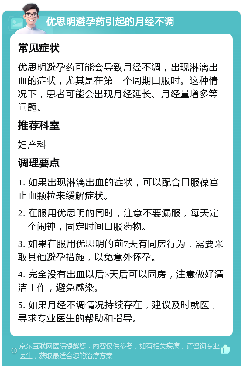 优思明避孕药引起的月经不调 常见症状 优思明避孕药可能会导致月经不调，出现淋漓出血的症状，尤其是在第一个周期口服时。这种情况下，患者可能会出现月经延长、月经量增多等问题。 推荐科室 妇产科 调理要点 1. 如果出现淋漓出血的症状，可以配合口服葆宫止血颗粒来缓解症状。 2. 在服用优思明的同时，注意不要漏服，每天定一个闹钟，固定时间口服药物。 3. 如果在服用优思明的前7天有同房行为，需要采取其他避孕措施，以免意外怀孕。 4. 完全没有出血以后3天后可以同房，注意做好清洁工作，避免感染。 5. 如果月经不调情况持续存在，建议及时就医，寻求专业医生的帮助和指导。