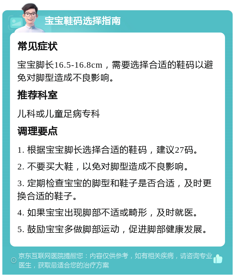 宝宝鞋码选择指南 常见症状 宝宝脚长16.5-16.8cm，需要选择合适的鞋码以避免对脚型造成不良影响。 推荐科室 儿科或儿童足病专科 调理要点 1. 根据宝宝脚长选择合适的鞋码，建议27码。 2. 不要买大鞋，以免对脚型造成不良影响。 3. 定期检查宝宝的脚型和鞋子是否合适，及时更换合适的鞋子。 4. 如果宝宝出现脚部不适或畸形，及时就医。 5. 鼓励宝宝多做脚部运动，促进脚部健康发展。