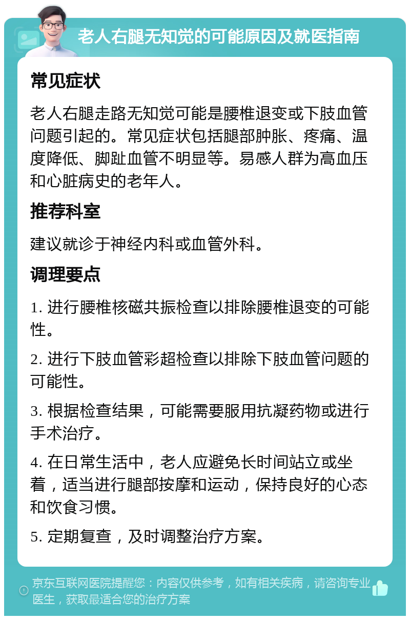 老人右腿无知觉的可能原因及就医指南 常见症状 老人右腿走路无知觉可能是腰椎退变或下肢血管问题引起的。常见症状包括腿部肿胀、疼痛、温度降低、脚趾血管不明显等。易感人群为高血压和心脏病史的老年人。 推荐科室 建议就诊于神经内科或血管外科。 调理要点 1. 进行腰椎核磁共振检查以排除腰椎退变的可能性。 2. 进行下肢血管彩超检查以排除下肢血管问题的可能性。 3. 根据检查结果，可能需要服用抗凝药物或进行手术治疗。 4. 在日常生活中，老人应避免长时间站立或坐着，适当进行腿部按摩和运动，保持良好的心态和饮食习惯。 5. 定期复查，及时调整治疗方案。