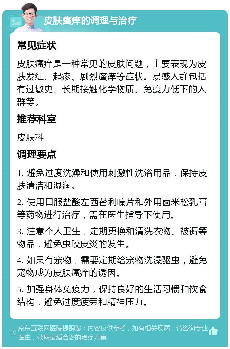 皮肤瘙痒的调理与治疗 常见症状 皮肤瘙痒是一种常见的皮肤问题，主要表现为皮肤发红、起疹、剧烈瘙痒等症状。易感人群包括有过敏史、长期接触化学物质、免疫力低下的人群等。 推荐科室 皮肤科 调理要点 1. 避免过度洗澡和使用刺激性洗浴用品，保持皮肤清洁和湿润。 2. 使用口服盐酸左西替利嗪片和外用卤米松乳膏等药物进行治疗，需在医生指导下使用。 3. 注意个人卫生，定期更换和清洗衣物、被褥等物品，避免虫咬皮炎的发生。 4. 如果有宠物，需要定期给宠物洗澡驱虫，避免宠物成为皮肤瘙痒的诱因。 5. 加强身体免疫力，保持良好的生活习惯和饮食结构，避免过度疲劳和精神压力。