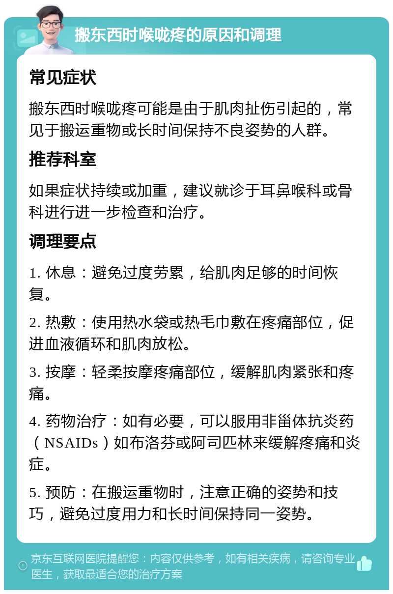 搬东西时喉咙疼的原因和调理 常见症状 搬东西时喉咙疼可能是由于肌肉扯伤引起的，常见于搬运重物或长时间保持不良姿势的人群。 推荐科室 如果症状持续或加重，建议就诊于耳鼻喉科或骨科进行进一步检查和治疗。 调理要点 1. 休息：避免过度劳累，给肌肉足够的时间恢复。 2. 热敷：使用热水袋或热毛巾敷在疼痛部位，促进血液循环和肌肉放松。 3. 按摩：轻柔按摩疼痛部位，缓解肌肉紧张和疼痛。 4. 药物治疗：如有必要，可以服用非甾体抗炎药（NSAIDs）如布洛芬或阿司匹林来缓解疼痛和炎症。 5. 预防：在搬运重物时，注意正确的姿势和技巧，避免过度用力和长时间保持同一姿势。