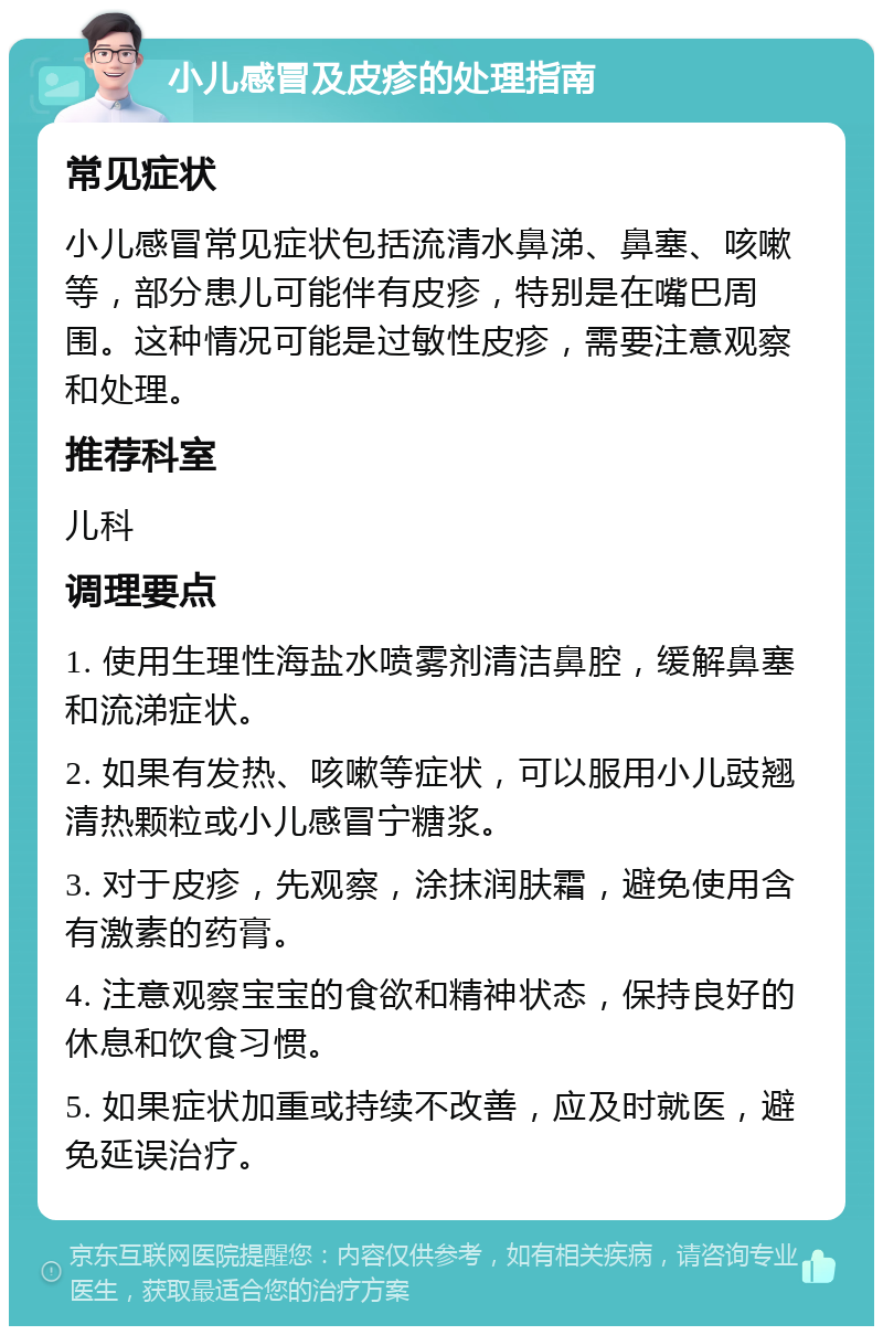 小儿感冒及皮疹的处理指南 常见症状 小儿感冒常见症状包括流清水鼻涕、鼻塞、咳嗽等，部分患儿可能伴有皮疹，特别是在嘴巴周围。这种情况可能是过敏性皮疹，需要注意观察和处理。 推荐科室 儿科 调理要点 1. 使用生理性海盐水喷雾剂清洁鼻腔，缓解鼻塞和流涕症状。 2. 如果有发热、咳嗽等症状，可以服用小儿豉翘清热颗粒或小儿感冒宁糖浆。 3. 对于皮疹，先观察，涂抹润肤霜，避免使用含有激素的药膏。 4. 注意观察宝宝的食欲和精神状态，保持良好的休息和饮食习惯。 5. 如果症状加重或持续不改善，应及时就医，避免延误治疗。