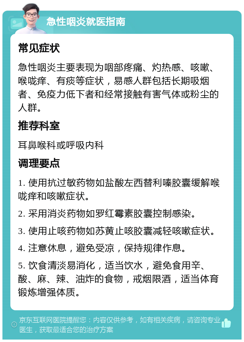 急性咽炎就医指南 常见症状 急性咽炎主要表现为咽部疼痛、灼热感、咳嗽、喉咙痒、有痰等症状，易感人群包括长期吸烟者、免疫力低下者和经常接触有害气体或粉尘的人群。 推荐科室 耳鼻喉科或呼吸内科 调理要点 1. 使用抗过敏药物如盐酸左西替利嗪胶囊缓解喉咙痒和咳嗽症状。 2. 采用消炎药物如罗红霉素胶囊控制感染。 3. 使用止咳药物如苏黄止咳胶囊减轻咳嗽症状。 4. 注意休息，避免受凉，保持规律作息。 5. 饮食清淡易消化，适当饮水，避免食用辛、酸、麻、辣、油炸的食物，戒烟限酒，适当体育锻炼增强体质。