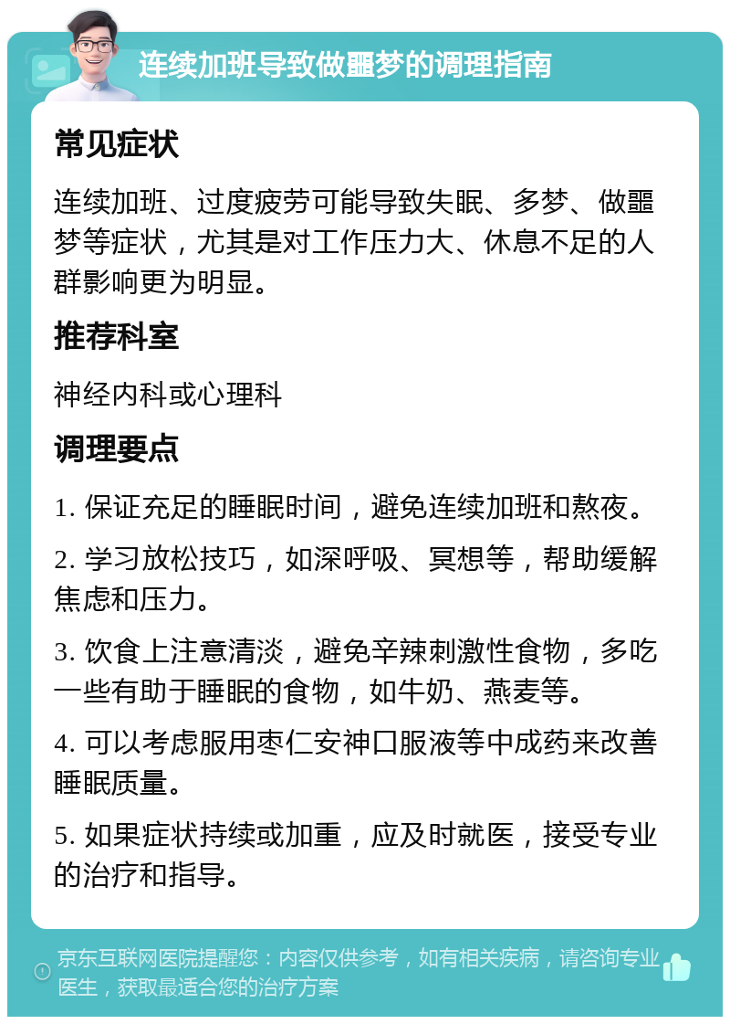 连续加班导致做噩梦的调理指南 常见症状 连续加班、过度疲劳可能导致失眠、多梦、做噩梦等症状，尤其是对工作压力大、休息不足的人群影响更为明显。 推荐科室 神经内科或心理科 调理要点 1. 保证充足的睡眠时间，避免连续加班和熬夜。 2. 学习放松技巧，如深呼吸、冥想等，帮助缓解焦虑和压力。 3. 饮食上注意清淡，避免辛辣刺激性食物，多吃一些有助于睡眠的食物，如牛奶、燕麦等。 4. 可以考虑服用枣仁安神口服液等中成药来改善睡眠质量。 5. 如果症状持续或加重，应及时就医，接受专业的治疗和指导。