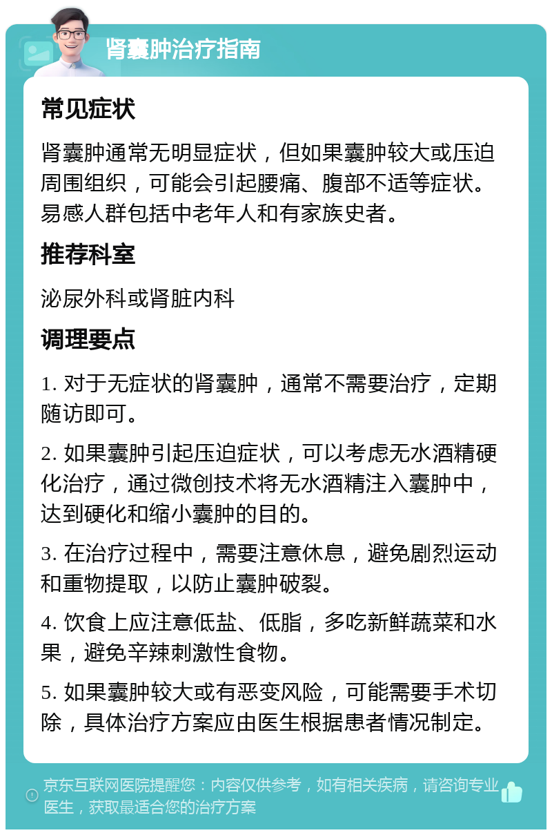 肾囊肿治疗指南 常见症状 肾囊肿通常无明显症状，但如果囊肿较大或压迫周围组织，可能会引起腰痛、腹部不适等症状。易感人群包括中老年人和有家族史者。 推荐科室 泌尿外科或肾脏内科 调理要点 1. 对于无症状的肾囊肿，通常不需要治疗，定期随访即可。 2. 如果囊肿引起压迫症状，可以考虑无水酒精硬化治疗，通过微创技术将无水酒精注入囊肿中，达到硬化和缩小囊肿的目的。 3. 在治疗过程中，需要注意休息，避免剧烈运动和重物提取，以防止囊肿破裂。 4. 饮食上应注意低盐、低脂，多吃新鲜蔬菜和水果，避免辛辣刺激性食物。 5. 如果囊肿较大或有恶变风险，可能需要手术切除，具体治疗方案应由医生根据患者情况制定。