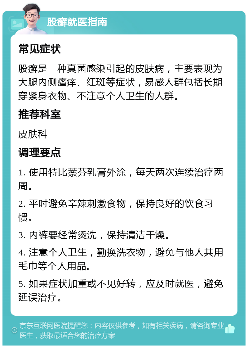 股癣就医指南 常见症状 股癣是一种真菌感染引起的皮肤病，主要表现为大腿内侧瘙痒、红斑等症状，易感人群包括长期穿紧身衣物、不注意个人卫生的人群。 推荐科室 皮肤科 调理要点 1. 使用特比萘芬乳膏外涂，每天两次连续治疗两周。 2. 平时避免辛辣刺激食物，保持良好的饮食习惯。 3. 内裤要经常烫洗，保持清洁干燥。 4. 注意个人卫生，勤换洗衣物，避免与他人共用毛巾等个人用品。 5. 如果症状加重或不见好转，应及时就医，避免延误治疗。