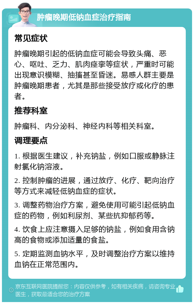 肿瘤晚期低钠血症治疗指南 常见症状 肿瘤晚期引起的低钠血症可能会导致头痛、恶心、呕吐、乏力、肌肉痉挛等症状，严重时可能出现意识模糊、抽搐甚至昏迷。易感人群主要是肿瘤晚期患者，尤其是那些接受放疗或化疗的患者。 推荐科室 肿瘤科、内分泌科、神经内科等相关科室。 调理要点 1. 根据医生建议，补充钠盐，例如口服或静脉注射氯化钠溶液。 2. 控制肿瘤的进展，通过放疗、化疗、靶向治疗等方式来减轻低钠血症的症状。 3. 调整药物治疗方案，避免使用可能引起低钠血症的药物，例如利尿剂、某些抗抑郁药等。 4. 饮食上应注意摄入足够的钠盐，例如食用含钠高的食物或添加适量的食盐。 5. 定期监测血钠水平，及时调整治疗方案以维持血钠在正常范围内。