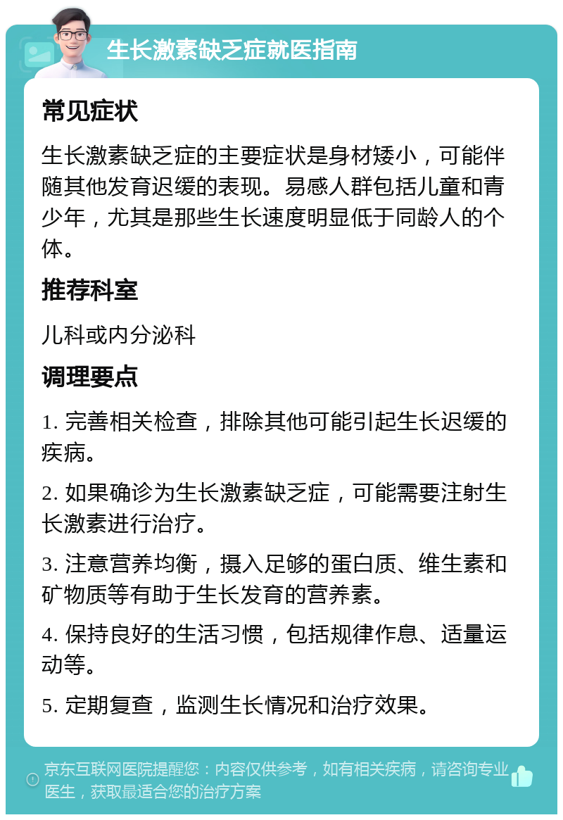 生长激素缺乏症就医指南 常见症状 生长激素缺乏症的主要症状是身材矮小，可能伴随其他发育迟缓的表现。易感人群包括儿童和青少年，尤其是那些生长速度明显低于同龄人的个体。 推荐科室 儿科或内分泌科 调理要点 1. 完善相关检查，排除其他可能引起生长迟缓的疾病。 2. 如果确诊为生长激素缺乏症，可能需要注射生长激素进行治疗。 3. 注意营养均衡，摄入足够的蛋白质、维生素和矿物质等有助于生长发育的营养素。 4. 保持良好的生活习惯，包括规律作息、适量运动等。 5. 定期复查，监测生长情况和治疗效果。