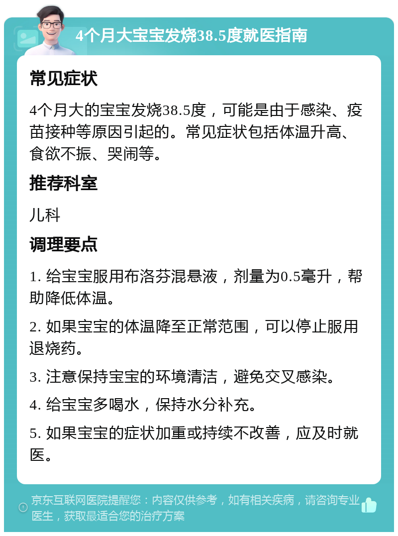 4个月大宝宝发烧38.5度就医指南 常见症状 4个月大的宝宝发烧38.5度，可能是由于感染、疫苗接种等原因引起的。常见症状包括体温升高、食欲不振、哭闹等。 推荐科室 儿科 调理要点 1. 给宝宝服用布洛芬混悬液，剂量为0.5毫升，帮助降低体温。 2. 如果宝宝的体温降至正常范围，可以停止服用退烧药。 3. 注意保持宝宝的环境清洁，避免交叉感染。 4. 给宝宝多喝水，保持水分补充。 5. 如果宝宝的症状加重或持续不改善，应及时就医。