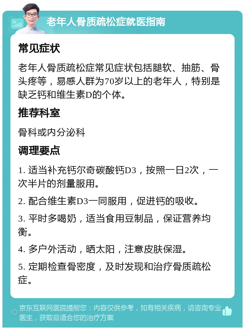 老年人骨质疏松症就医指南 常见症状 老年人骨质疏松症常见症状包括腿软、抽筋、骨头疼等，易感人群为70岁以上的老年人，特别是缺乏钙和维生素D的个体。 推荐科室 骨科或内分泌科 调理要点 1. 适当补充钙尔奇碳酸钙D3，按照一日2次，一次半片的剂量服用。 2. 配合维生素D3一同服用，促进钙的吸收。 3. 平时多喝奶，适当食用豆制品，保证营养均衡。 4. 多户外活动，晒太阳，注意皮肤保湿。 5. 定期检查骨密度，及时发现和治疗骨质疏松症。