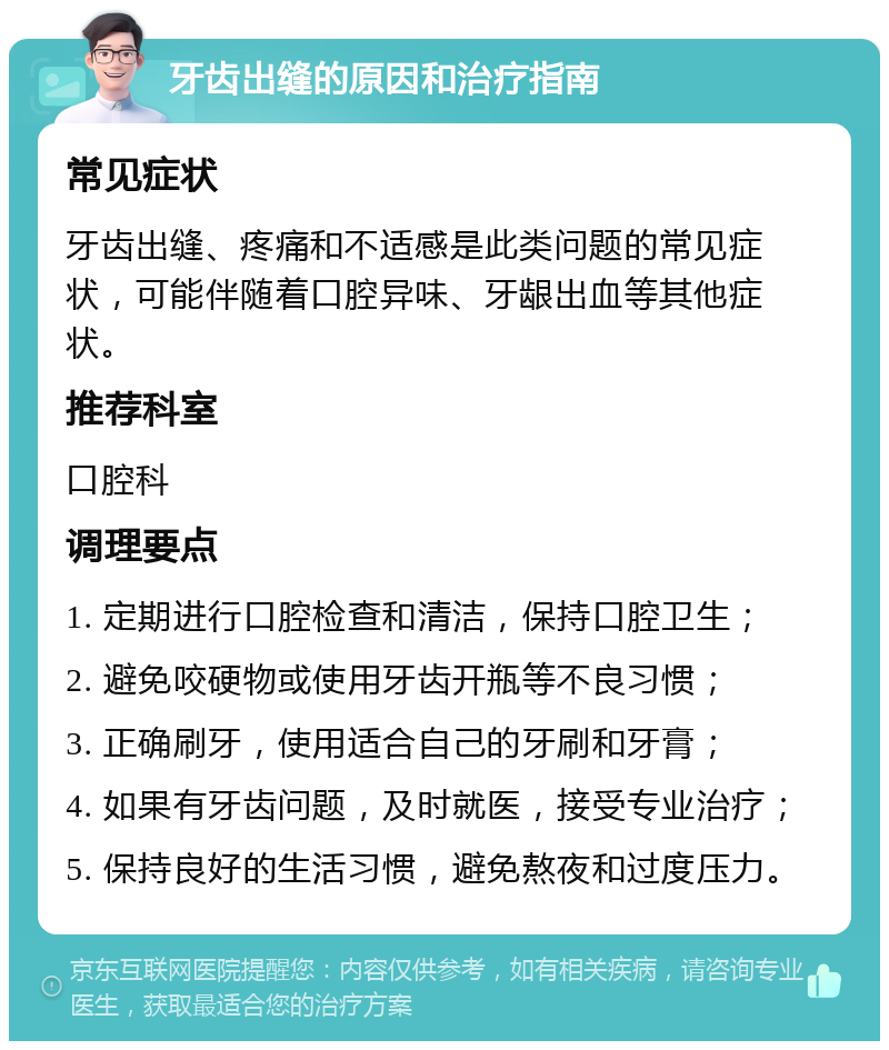 牙齿出缝的原因和治疗指南 常见症状 牙齿出缝、疼痛和不适感是此类问题的常见症状，可能伴随着口腔异味、牙龈出血等其他症状。 推荐科室 口腔科 调理要点 1. 定期进行口腔检查和清洁，保持口腔卫生； 2. 避免咬硬物或使用牙齿开瓶等不良习惯； 3. 正确刷牙，使用适合自己的牙刷和牙膏； 4. 如果有牙齿问题，及时就医，接受专业治疗； 5. 保持良好的生活习惯，避免熬夜和过度压力。