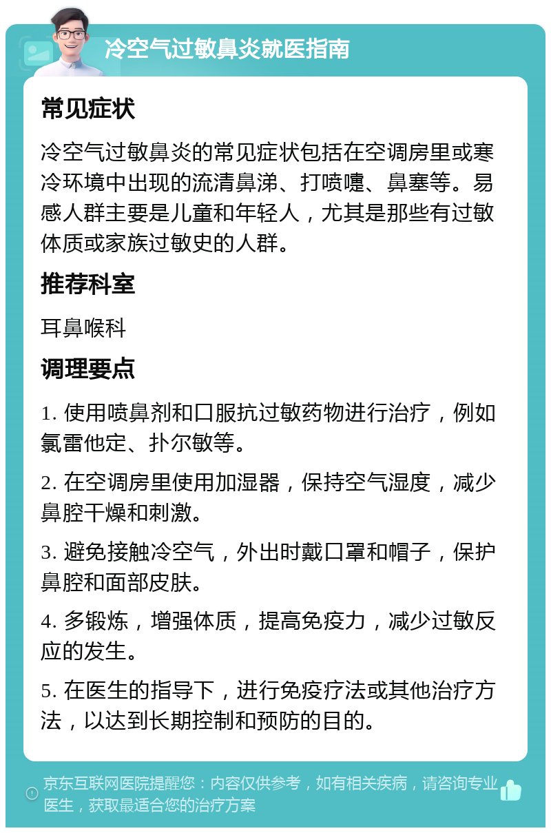 冷空气过敏鼻炎就医指南 常见症状 冷空气过敏鼻炎的常见症状包括在空调房里或寒冷环境中出现的流清鼻涕、打喷嚏、鼻塞等。易感人群主要是儿童和年轻人，尤其是那些有过敏体质或家族过敏史的人群。 推荐科室 耳鼻喉科 调理要点 1. 使用喷鼻剂和口服抗过敏药物进行治疗，例如氯雷他定、扑尔敏等。 2. 在空调房里使用加湿器，保持空气湿度，减少鼻腔干燥和刺激。 3. 避免接触冷空气，外出时戴口罩和帽子，保护鼻腔和面部皮肤。 4. 多锻炼，增强体质，提高免疫力，减少过敏反应的发生。 5. 在医生的指导下，进行免疫疗法或其他治疗方法，以达到长期控制和预防的目的。