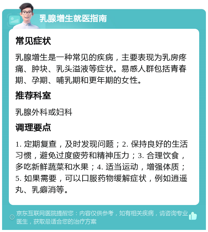 乳腺增生就医指南 常见症状 乳腺增生是一种常见的疾病，主要表现为乳房疼痛、肿块、乳头溢液等症状。易感人群包括青春期、孕期、哺乳期和更年期的女性。 推荐科室 乳腺外科或妇科 调理要点 1. 定期复查，及时发现问题；2. 保持良好的生活习惯，避免过度疲劳和精神压力；3. 合理饮食，多吃新鲜蔬菜和水果；4. 适当运动，增强体质；5. 如果需要，可以口服药物缓解症状，例如逍遥丸、乳癖消等。