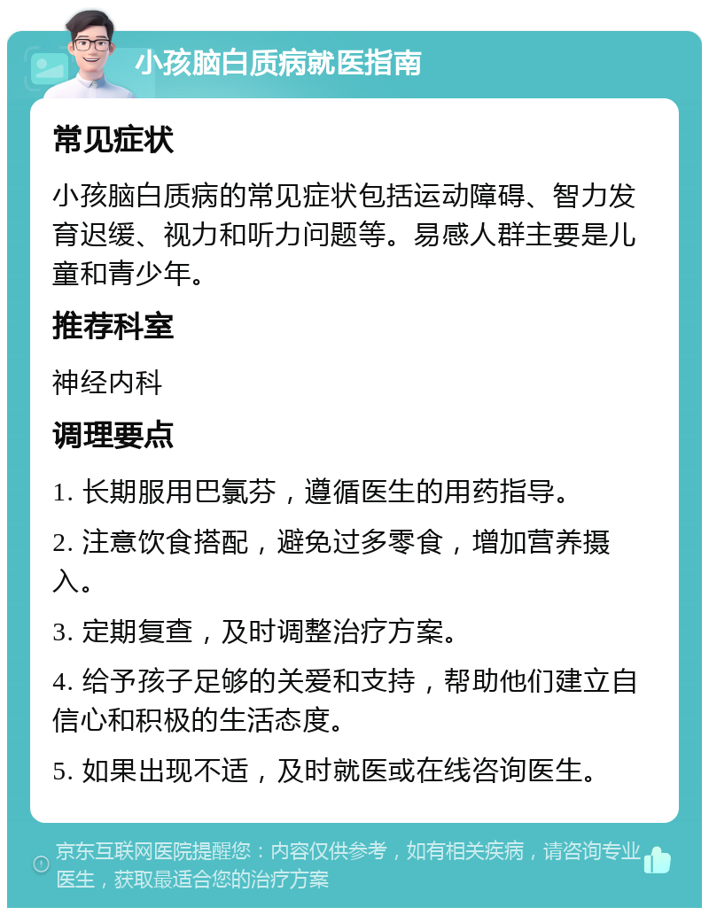 小孩脑白质病就医指南 常见症状 小孩脑白质病的常见症状包括运动障碍、智力发育迟缓、视力和听力问题等。易感人群主要是儿童和青少年。 推荐科室 神经内科 调理要点 1. 长期服用巴氯芬，遵循医生的用药指导。 2. 注意饮食搭配，避免过多零食，增加营养摄入。 3. 定期复查，及时调整治疗方案。 4. 给予孩子足够的关爱和支持，帮助他们建立自信心和积极的生活态度。 5. 如果出现不适，及时就医或在线咨询医生。