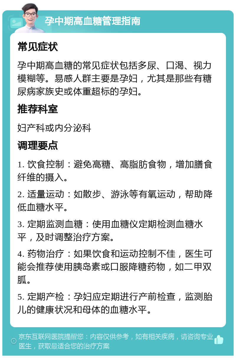 孕中期高血糖管理指南 常见症状 孕中期高血糖的常见症状包括多尿、口渴、视力模糊等。易感人群主要是孕妇，尤其是那些有糖尿病家族史或体重超标的孕妇。 推荐科室 妇产科或内分泌科 调理要点 1. 饮食控制：避免高糖、高脂肪食物，增加膳食纤维的摄入。 2. 适量运动：如散步、游泳等有氧运动，帮助降低血糖水平。 3. 定期监测血糖：使用血糖仪定期检测血糖水平，及时调整治疗方案。 4. 药物治疗：如果饮食和运动控制不佳，医生可能会推荐使用胰岛素或口服降糖药物，如二甲双胍。 5. 定期产检：孕妇应定期进行产前检查，监测胎儿的健康状况和母体的血糖水平。