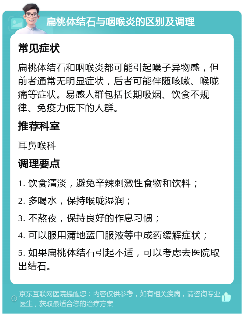 扁桃体结石与咽喉炎的区别及调理 常见症状 扁桃体结石和咽喉炎都可能引起嗓子异物感，但前者通常无明显症状，后者可能伴随咳嗽、喉咙痛等症状。易感人群包括长期吸烟、饮食不规律、免疫力低下的人群。 推荐科室 耳鼻喉科 调理要点 1. 饮食清淡，避免辛辣刺激性食物和饮料； 2. 多喝水，保持喉咙湿润； 3. 不熬夜，保持良好的作息习惯； 4. 可以服用蒲地蓝口服液等中成药缓解症状； 5. 如果扁桃体结石引起不适，可以考虑去医院取出结石。