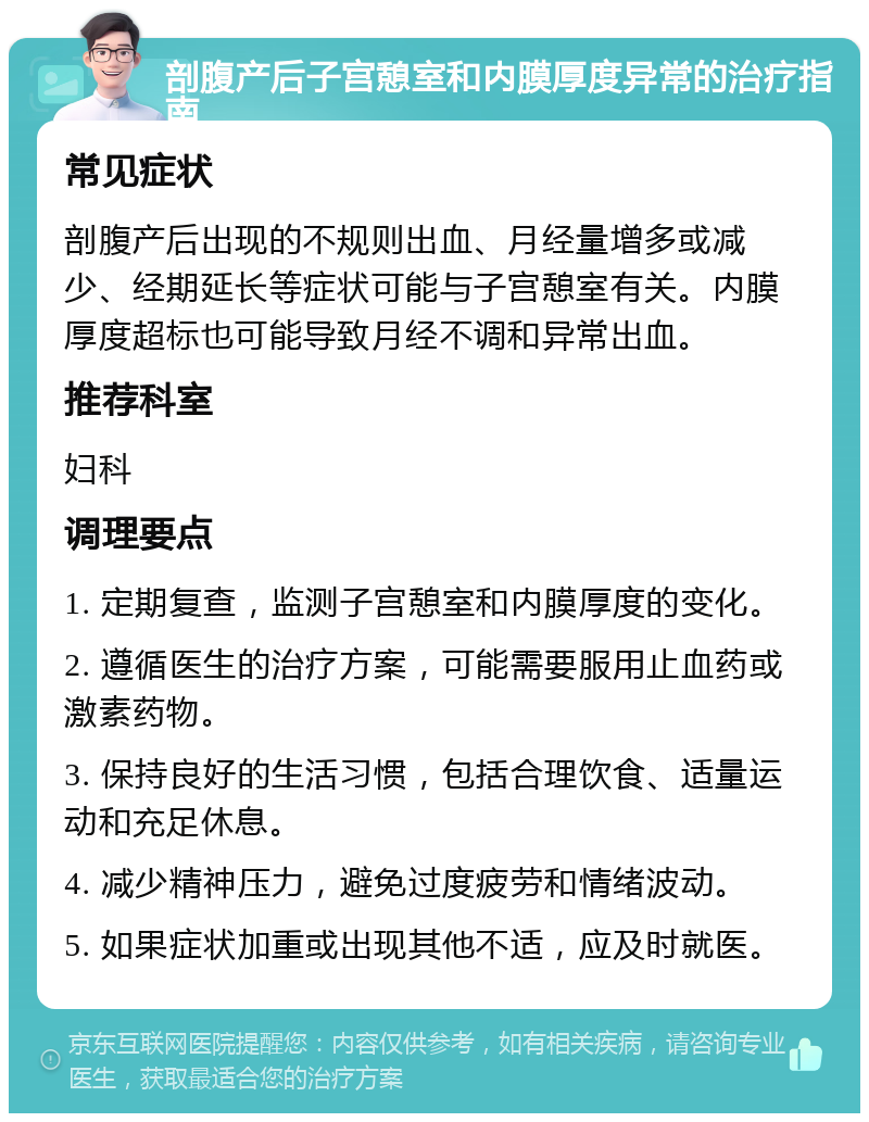 剖腹产后子宫憩室和内膜厚度异常的治疗指南 常见症状 剖腹产后出现的不规则出血、月经量增多或减少、经期延长等症状可能与子宫憩室有关。内膜厚度超标也可能导致月经不调和异常出血。 推荐科室 妇科 调理要点 1. 定期复查，监测子宫憩室和内膜厚度的变化。 2. 遵循医生的治疗方案，可能需要服用止血药或激素药物。 3. 保持良好的生活习惯，包括合理饮食、适量运动和充足休息。 4. 减少精神压力，避免过度疲劳和情绪波动。 5. 如果症状加重或出现其他不适，应及时就医。