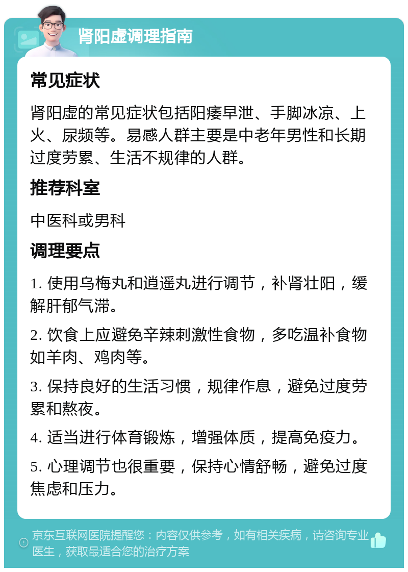 肾阳虚调理指南 常见症状 肾阳虚的常见症状包括阳痿早泄、手脚冰凉、上火、尿频等。易感人群主要是中老年男性和长期过度劳累、生活不规律的人群。 推荐科室 中医科或男科 调理要点 1. 使用乌梅丸和逍遥丸进行调节，补肾壮阳，缓解肝郁气滞。 2. 饮食上应避免辛辣刺激性食物，多吃温补食物如羊肉、鸡肉等。 3. 保持良好的生活习惯，规律作息，避免过度劳累和熬夜。 4. 适当进行体育锻炼，增强体质，提高免疫力。 5. 心理调节也很重要，保持心情舒畅，避免过度焦虑和压力。