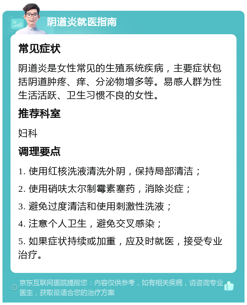 阴道炎就医指南 常见症状 阴道炎是女性常见的生殖系统疾病，主要症状包括阴道肿疼、痒、分泌物增多等。易感人群为性生活活跃、卫生习惯不良的女性。 推荐科室 妇科 调理要点 1. 使用红核洗液清洗外阴，保持局部清洁； 2. 使用硝呋太尔制霉素塞药，消除炎症； 3. 避免过度清洁和使用刺激性洗液； 4. 注意个人卫生，避免交叉感染； 5. 如果症状持续或加重，应及时就医，接受专业治疗。