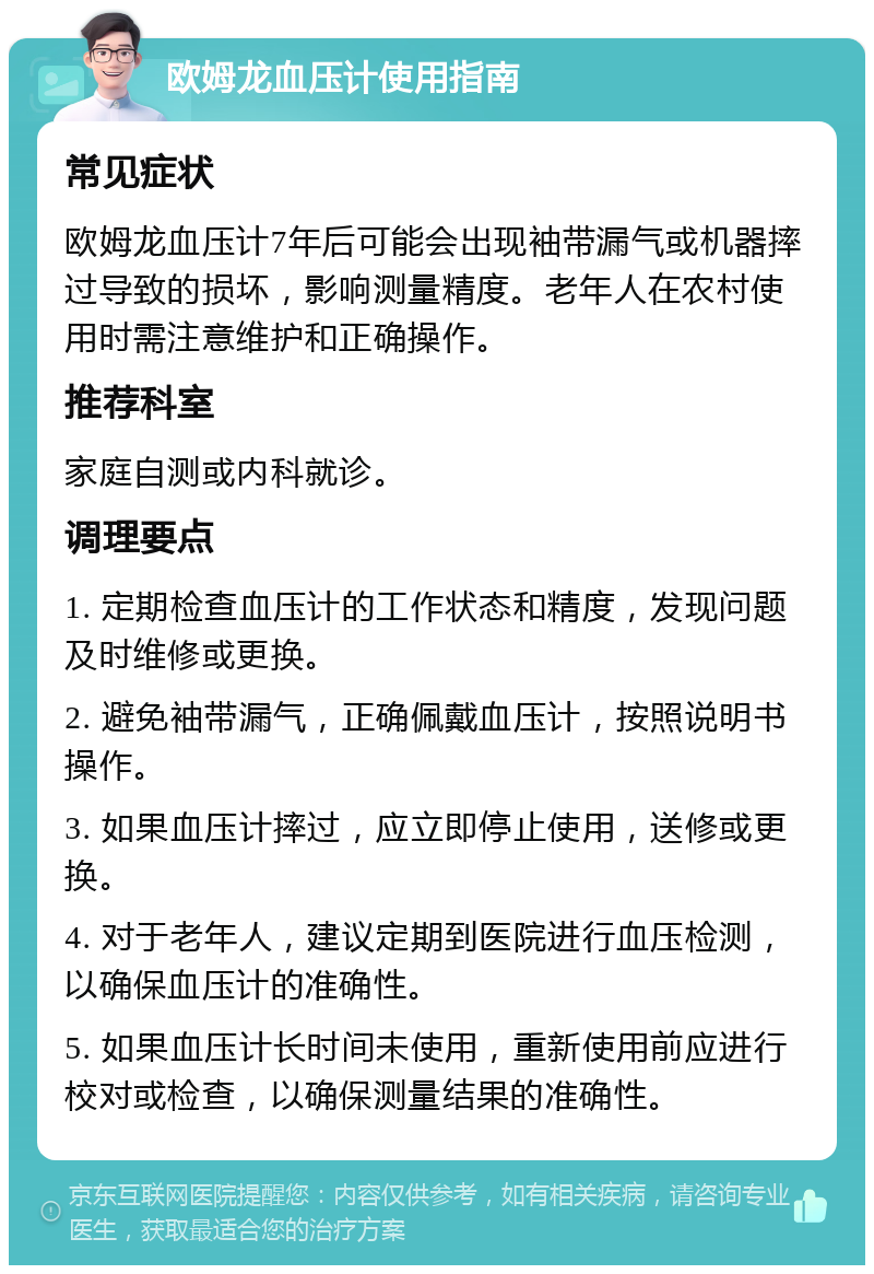 欧姆龙血压计使用指南 常见症状 欧姆龙血压计7年后可能会出现袖带漏气或机器摔过导致的损坏，影响测量精度。老年人在农村使用时需注意维护和正确操作。 推荐科室 家庭自测或内科就诊。 调理要点 1. 定期检查血压计的工作状态和精度，发现问题及时维修或更换。 2. 避免袖带漏气，正确佩戴血压计，按照说明书操作。 3. 如果血压计摔过，应立即停止使用，送修或更换。 4. 对于老年人，建议定期到医院进行血压检测，以确保血压计的准确性。 5. 如果血压计长时间未使用，重新使用前应进行校对或检查，以确保测量结果的准确性。