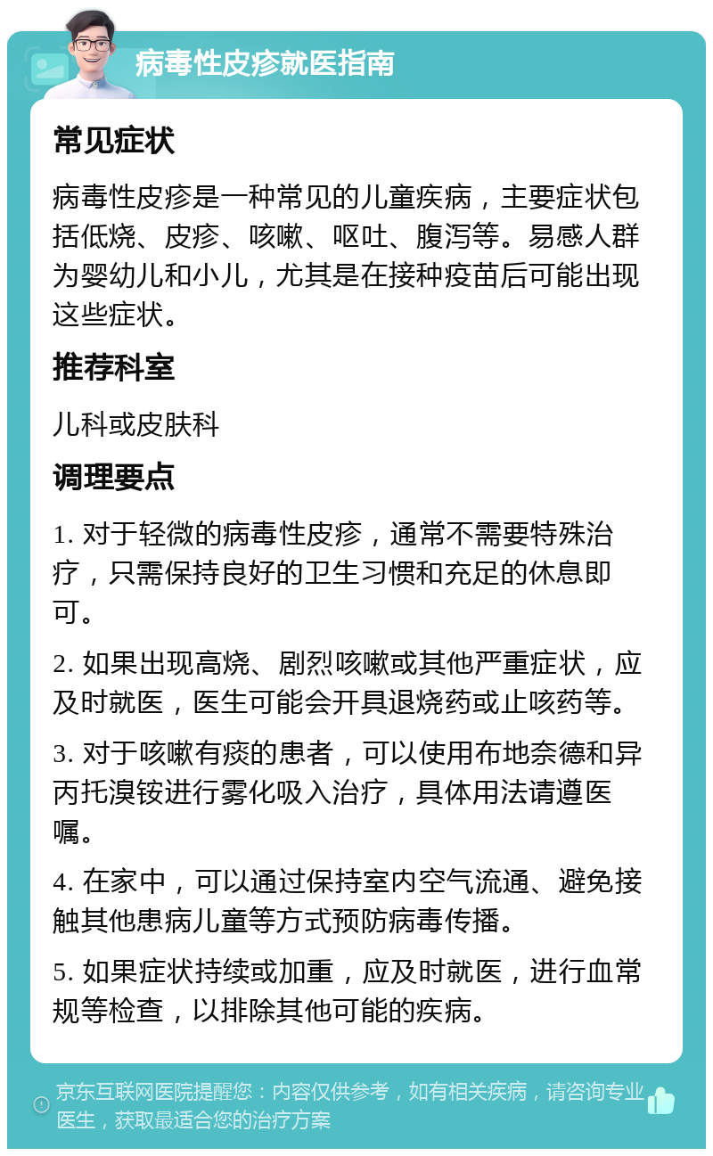 病毒性皮疹就医指南 常见症状 病毒性皮疹是一种常见的儿童疾病，主要症状包括低烧、皮疹、咳嗽、呕吐、腹泻等。易感人群为婴幼儿和小儿，尤其是在接种疫苗后可能出现这些症状。 推荐科室 儿科或皮肤科 调理要点 1. 对于轻微的病毒性皮疹，通常不需要特殊治疗，只需保持良好的卫生习惯和充足的休息即可。 2. 如果出现高烧、剧烈咳嗽或其他严重症状，应及时就医，医生可能会开具退烧药或止咳药等。 3. 对于咳嗽有痰的患者，可以使用布地奈德和异丙托溴铵进行雾化吸入治疗，具体用法请遵医嘱。 4. 在家中，可以通过保持室内空气流通、避免接触其他患病儿童等方式预防病毒传播。 5. 如果症状持续或加重，应及时就医，进行血常规等检查，以排除其他可能的疾病。