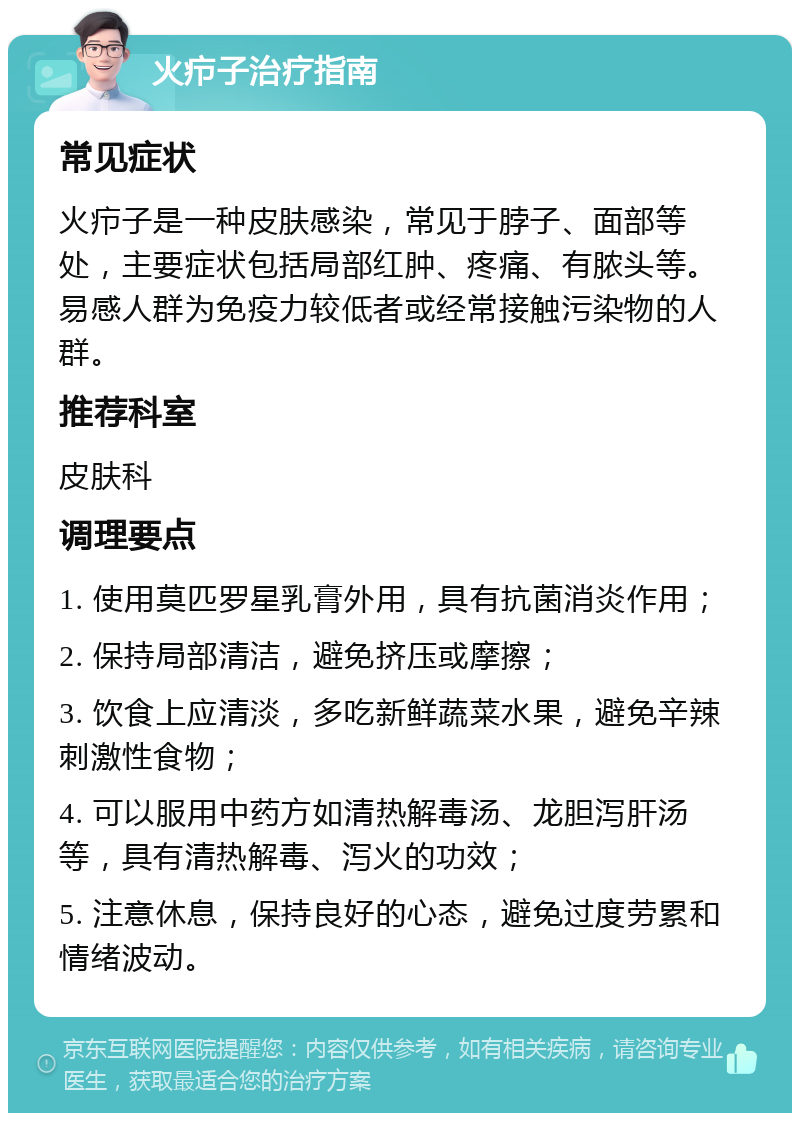 火疖子治疗指南 常见症状 火疖子是一种皮肤感染，常见于脖子、面部等处，主要症状包括局部红肿、疼痛、有脓头等。易感人群为免疫力较低者或经常接触污染物的人群。 推荐科室 皮肤科 调理要点 1. 使用莫匹罗星乳膏外用，具有抗菌消炎作用； 2. 保持局部清洁，避免挤压或摩擦； 3. 饮食上应清淡，多吃新鲜蔬菜水果，避免辛辣刺激性食物； 4. 可以服用中药方如清热解毒汤、龙胆泻肝汤等，具有清热解毒、泻火的功效； 5. 注意休息，保持良好的心态，避免过度劳累和情绪波动。