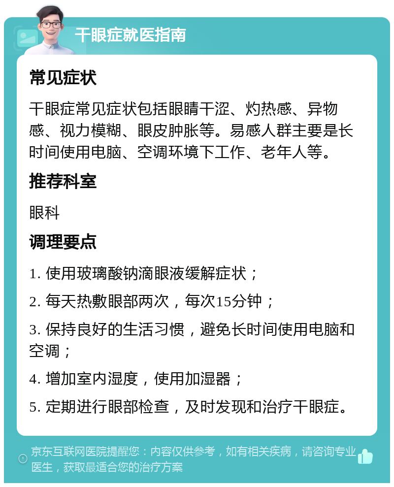 干眼症就医指南 常见症状 干眼症常见症状包括眼睛干涩、灼热感、异物感、视力模糊、眼皮肿胀等。易感人群主要是长时间使用电脑、空调环境下工作、老年人等。 推荐科室 眼科 调理要点 1. 使用玻璃酸钠滴眼液缓解症状； 2. 每天热敷眼部两次，每次15分钟； 3. 保持良好的生活习惯，避免长时间使用电脑和空调； 4. 增加室内湿度，使用加湿器； 5. 定期进行眼部检查，及时发现和治疗干眼症。