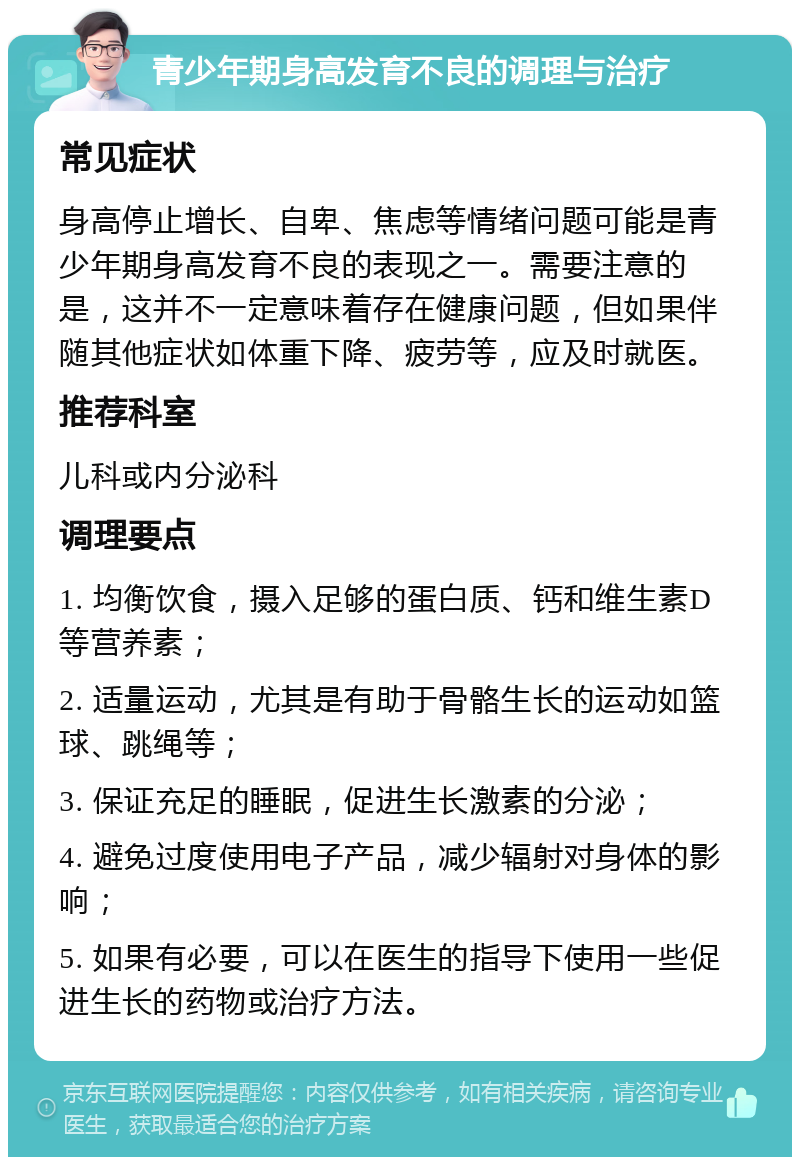 青少年期身高发育不良的调理与治疗 常见症状 身高停止增长、自卑、焦虑等情绪问题可能是青少年期身高发育不良的表现之一。需要注意的是，这并不一定意味着存在健康问题，但如果伴随其他症状如体重下降、疲劳等，应及时就医。 推荐科室 儿科或内分泌科 调理要点 1. 均衡饮食，摄入足够的蛋白质、钙和维生素D等营养素； 2. 适量运动，尤其是有助于骨骼生长的运动如篮球、跳绳等； 3. 保证充足的睡眠，促进生长激素的分泌； 4. 避免过度使用电子产品，减少辐射对身体的影响； 5. 如果有必要，可以在医生的指导下使用一些促进生长的药物或治疗方法。