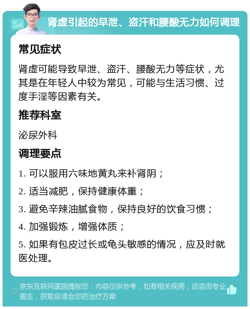 肾虚引起的早泄、盗汗和腰酸无力如何调理 常见症状 肾虚可能导致早泄、盗汗、腰酸无力等症状，尤其是在年轻人中较为常见，可能与生活习惯、过度手淫等因素有关。 推荐科室 泌尿外科 调理要点 1. 可以服用六味地黄丸来补肾阴； 2. 适当减肥，保持健康体重； 3. 避免辛辣油腻食物，保持良好的饮食习惯； 4. 加强锻炼，增强体质； 5. 如果有包皮过长或龟头敏感的情况，应及时就医处理。