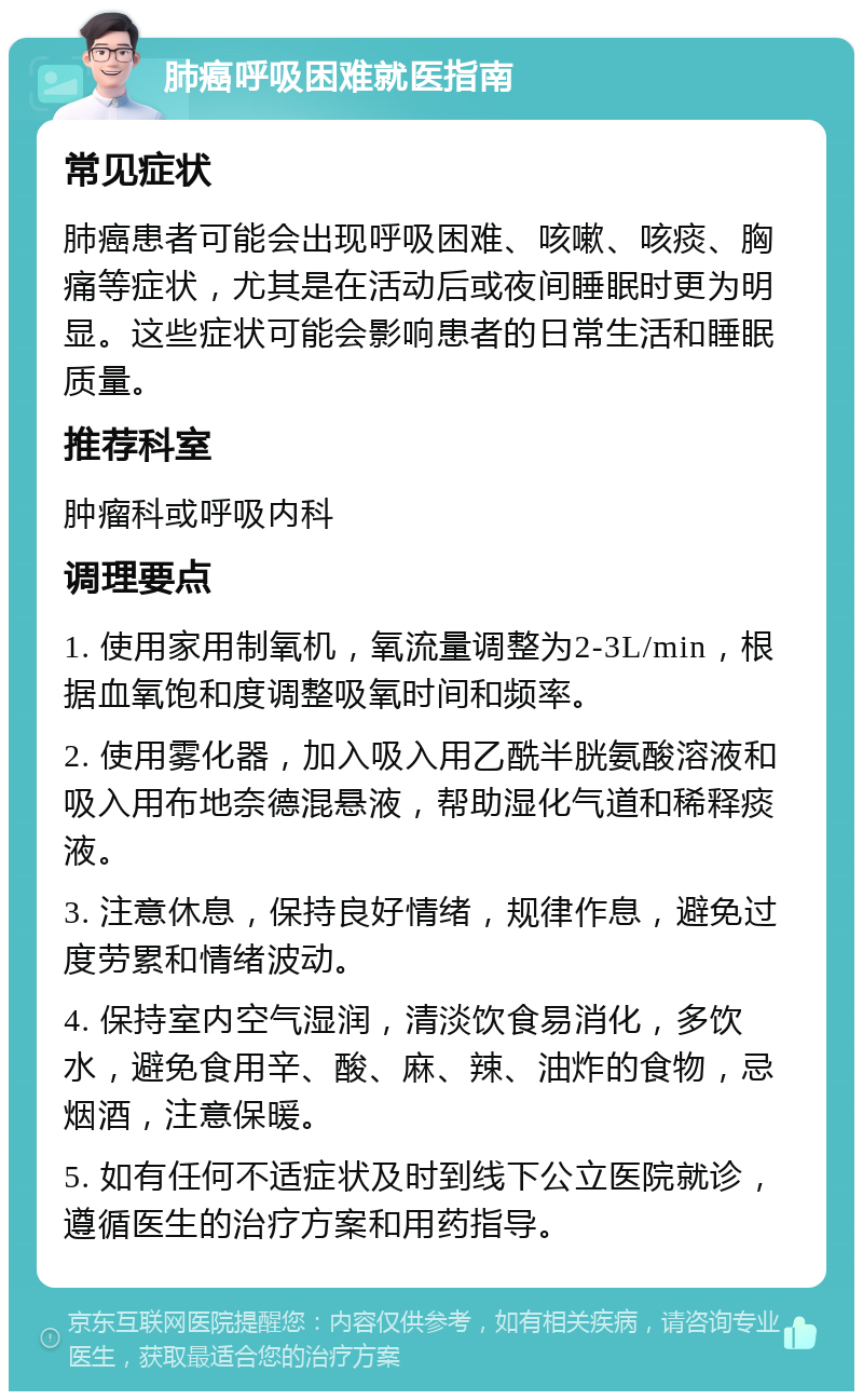 肺癌呼吸困难就医指南 常见症状 肺癌患者可能会出现呼吸困难、咳嗽、咳痰、胸痛等症状，尤其是在活动后或夜间睡眠时更为明显。这些症状可能会影响患者的日常生活和睡眠质量。 推荐科室 肿瘤科或呼吸内科 调理要点 1. 使用家用制氧机，氧流量调整为2-3L/min，根据血氧饱和度调整吸氧时间和频率。 2. 使用雾化器，加入吸入用乙酰半胱氨酸溶液和吸入用布地奈德混悬液，帮助湿化气道和稀释痰液。 3. 注意休息，保持良好情绪，规律作息，避免过度劳累和情绪波动。 4. 保持室内空气湿润，清淡饮食易消化，多饮水，避免食用辛、酸、麻、辣、油炸的食物，忌烟酒，注意保暖。 5. 如有任何不适症状及时到线下公立医院就诊，遵循医生的治疗方案和用药指导。