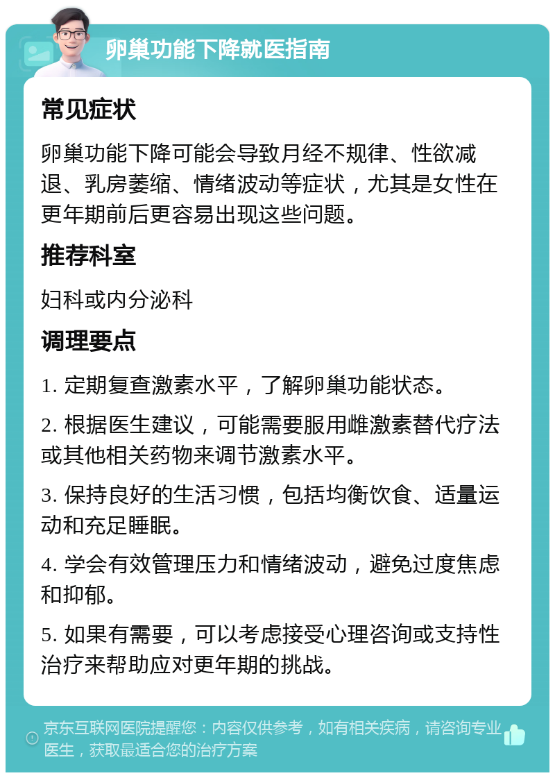 卵巢功能下降就医指南 常见症状 卵巢功能下降可能会导致月经不规律、性欲减退、乳房萎缩、情绪波动等症状，尤其是女性在更年期前后更容易出现这些问题。 推荐科室 妇科或内分泌科 调理要点 1. 定期复查激素水平，了解卵巢功能状态。 2. 根据医生建议，可能需要服用雌激素替代疗法或其他相关药物来调节激素水平。 3. 保持良好的生活习惯，包括均衡饮食、适量运动和充足睡眠。 4. 学会有效管理压力和情绪波动，避免过度焦虑和抑郁。 5. 如果有需要，可以考虑接受心理咨询或支持性治疗来帮助应对更年期的挑战。