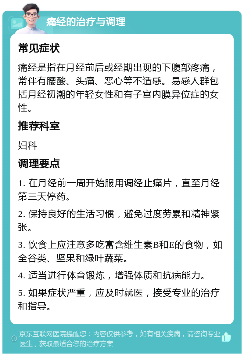 痛经的治疗与调理 常见症状 痛经是指在月经前后或经期出现的下腹部疼痛，常伴有腰酸、头痛、恶心等不适感。易感人群包括月经初潮的年轻女性和有子宫内膜异位症的女性。 推荐科室 妇科 调理要点 1. 在月经前一周开始服用调经止痛片，直至月经第三天停药。 2. 保持良好的生活习惯，避免过度劳累和精神紧张。 3. 饮食上应注意多吃富含维生素B和E的食物，如全谷类、坚果和绿叶蔬菜。 4. 适当进行体育锻炼，增强体质和抗病能力。 5. 如果症状严重，应及时就医，接受专业的治疗和指导。