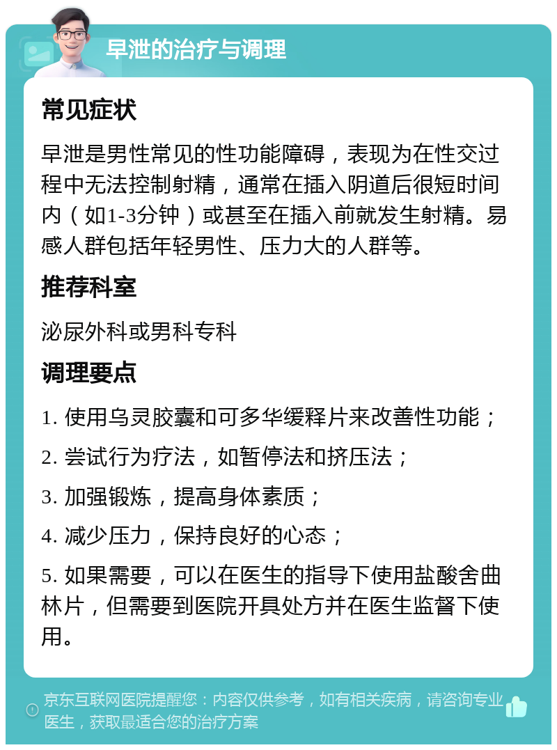 早泄的治疗与调理 常见症状 早泄是男性常见的性功能障碍，表现为在性交过程中无法控制射精，通常在插入阴道后很短时间内（如1-3分钟）或甚至在插入前就发生射精。易感人群包括年轻男性、压力大的人群等。 推荐科室 泌尿外科或男科专科 调理要点 1. 使用乌灵胶囊和可多华缓释片来改善性功能； 2. 尝试行为疗法，如暂停法和挤压法； 3. 加强锻炼，提高身体素质； 4. 减少压力，保持良好的心态； 5. 如果需要，可以在医生的指导下使用盐酸舍曲林片，但需要到医院开具处方并在医生监督下使用。