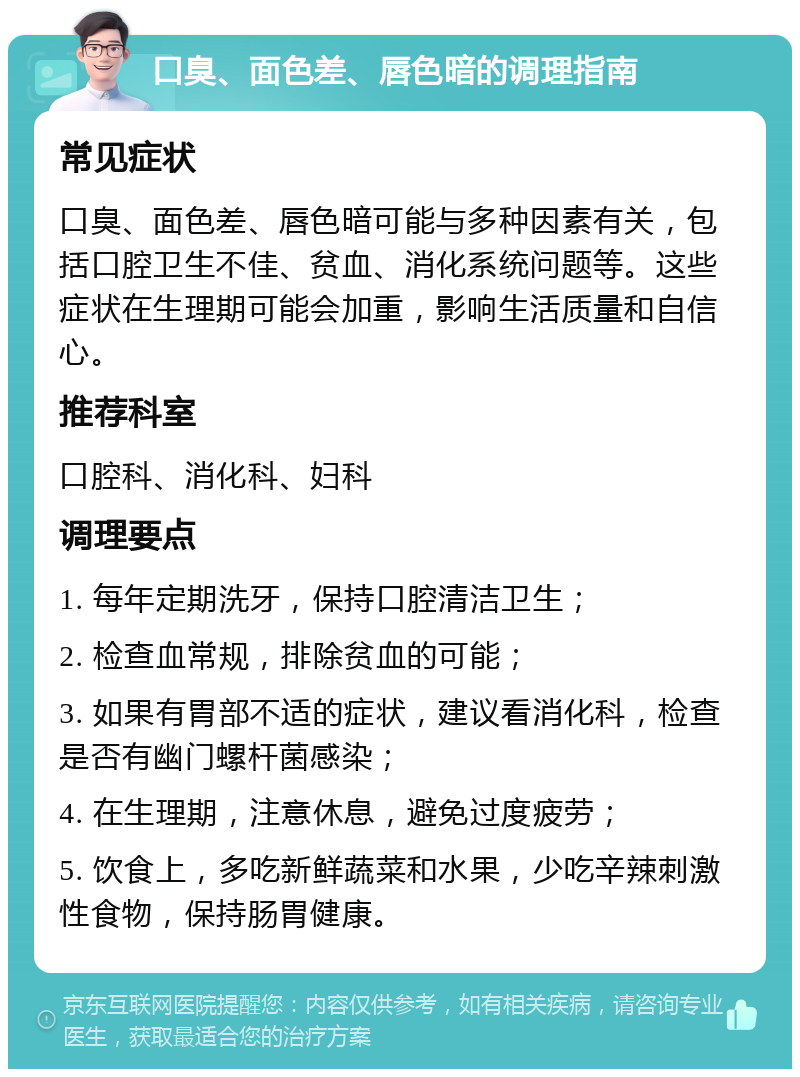 口臭、面色差、唇色暗的调理指南 常见症状 口臭、面色差、唇色暗可能与多种因素有关，包括口腔卫生不佳、贫血、消化系统问题等。这些症状在生理期可能会加重，影响生活质量和自信心。 推荐科室 口腔科、消化科、妇科 调理要点 1. 每年定期洗牙，保持口腔清洁卫生； 2. 检查血常规，排除贫血的可能； 3. 如果有胃部不适的症状，建议看消化科，检查是否有幽门螺杆菌感染； 4. 在生理期，注意休息，避免过度疲劳； 5. 饮食上，多吃新鲜蔬菜和水果，少吃辛辣刺激性食物，保持肠胃健康。