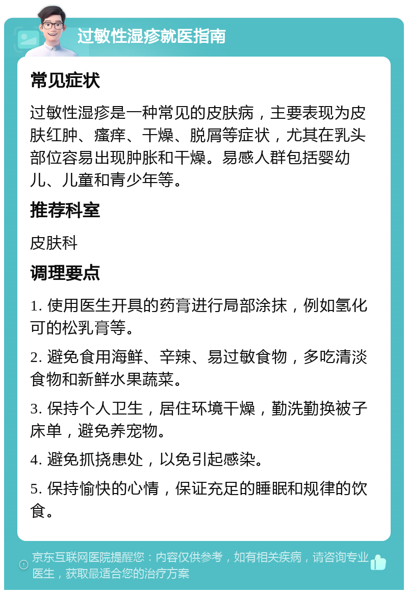 过敏性湿疹就医指南 常见症状 过敏性湿疹是一种常见的皮肤病，主要表现为皮肤红肿、瘙痒、干燥、脱屑等症状，尤其在乳头部位容易出现肿胀和干燥。易感人群包括婴幼儿、儿童和青少年等。 推荐科室 皮肤科 调理要点 1. 使用医生开具的药膏进行局部涂抹，例如氢化可的松乳膏等。 2. 避免食用海鲜、辛辣、易过敏食物，多吃清淡食物和新鲜水果蔬菜。 3. 保持个人卫生，居住环境干燥，勤洗勤换被子床单，避免养宠物。 4. 避免抓挠患处，以免引起感染。 5. 保持愉快的心情，保证充足的睡眠和规律的饮食。