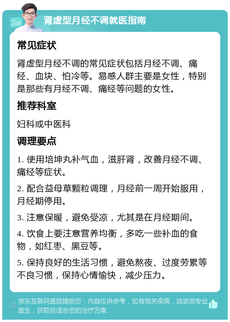 肾虚型月经不调就医指南 常见症状 肾虚型月经不调的常见症状包括月经不调、痛经、血块、怕冷等。易感人群主要是女性，特别是那些有月经不调、痛经等问题的女性。 推荐科室 妇科或中医科 调理要点 1. 使用培坤丸补气血，滋肝肾，改善月经不调、痛经等症状。 2. 配合益母草颗粒调理，月经前一周开始服用，月经期停用。 3. 注意保暖，避免受凉，尤其是在月经期间。 4. 饮食上要注意营养均衡，多吃一些补血的食物，如红枣、黑豆等。 5. 保持良好的生活习惯，避免熬夜、过度劳累等不良习惯，保持心情愉快，减少压力。