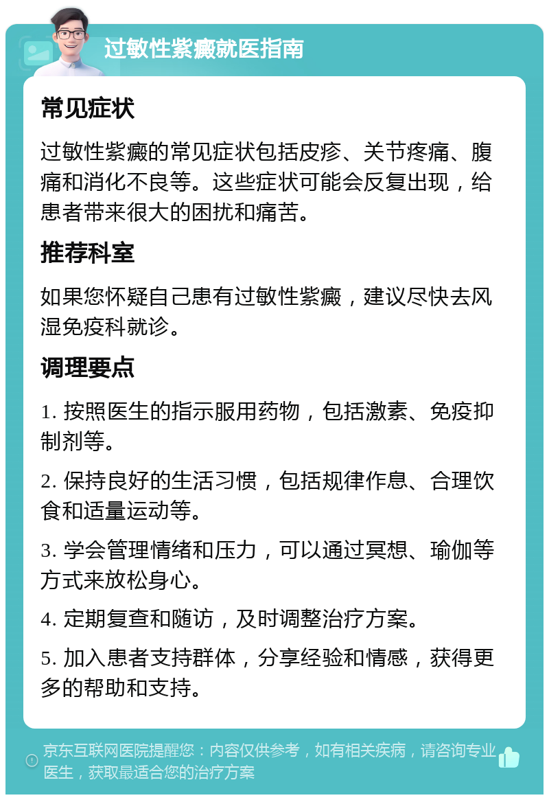 过敏性紫癜就医指南 常见症状 过敏性紫癜的常见症状包括皮疹、关节疼痛、腹痛和消化不良等。这些症状可能会反复出现，给患者带来很大的困扰和痛苦。 推荐科室 如果您怀疑自己患有过敏性紫癜，建议尽快去风湿免疫科就诊。 调理要点 1. 按照医生的指示服用药物，包括激素、免疫抑制剂等。 2. 保持良好的生活习惯，包括规律作息、合理饮食和适量运动等。 3. 学会管理情绪和压力，可以通过冥想、瑜伽等方式来放松身心。 4. 定期复查和随访，及时调整治疗方案。 5. 加入患者支持群体，分享经验和情感，获得更多的帮助和支持。