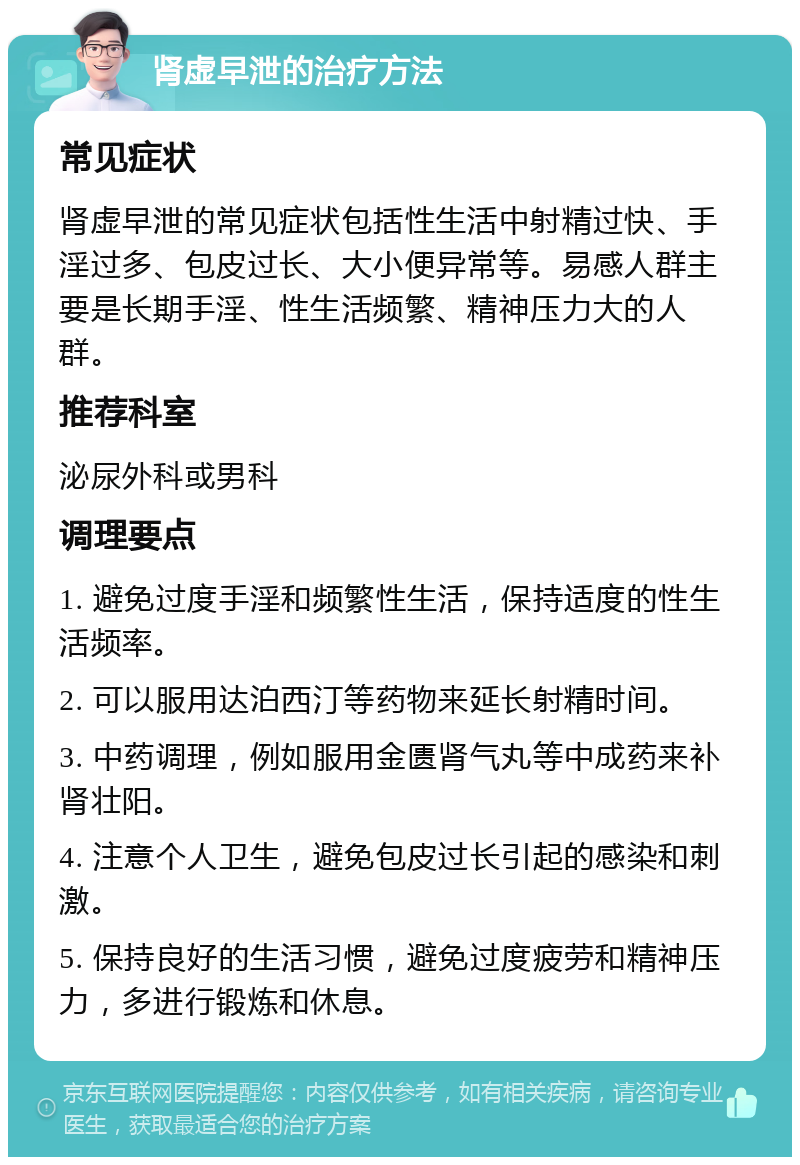 肾虚早泄的治疗方法 常见症状 肾虚早泄的常见症状包括性生活中射精过快、手淫过多、包皮过长、大小便异常等。易感人群主要是长期手淫、性生活频繁、精神压力大的人群。 推荐科室 泌尿外科或男科 调理要点 1. 避免过度手淫和频繁性生活，保持适度的性生活频率。 2. 可以服用达泊西汀等药物来延长射精时间。 3. 中药调理，例如服用金匮肾气丸等中成药来补肾壮阳。 4. 注意个人卫生，避免包皮过长引起的感染和刺激。 5. 保持良好的生活习惯，避免过度疲劳和精神压力，多进行锻炼和休息。