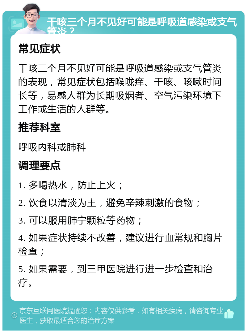 干咳三个月不见好可能是呼吸道感染或支气管炎？ 常见症状 干咳三个月不见好可能是呼吸道感染或支气管炎的表现，常见症状包括喉咙痒、干咳、咳嗽时间长等，易感人群为长期吸烟者、空气污染环境下工作或生活的人群等。 推荐科室 呼吸内科或肺科 调理要点 1. 多喝热水，防止上火； 2. 饮食以清淡为主，避免辛辣刺激的食物； 3. 可以服用肺宁颗粒等药物； 4. 如果症状持续不改善，建议进行血常规和胸片检查； 5. 如果需要，到三甲医院进行进一步检查和治疗。