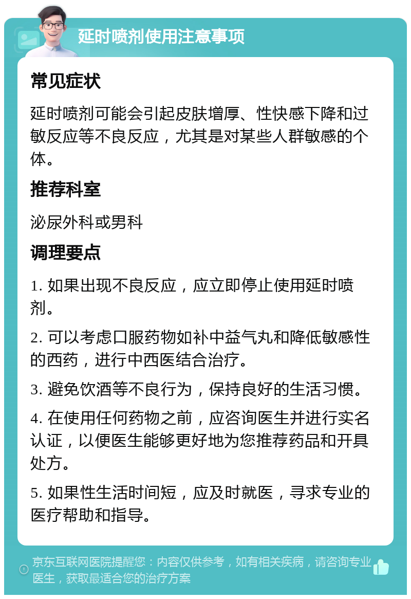 延时喷剂使用注意事项 常见症状 延时喷剂可能会引起皮肤增厚、性快感下降和过敏反应等不良反应，尤其是对某些人群敏感的个体。 推荐科室 泌尿外科或男科 调理要点 1. 如果出现不良反应，应立即停止使用延时喷剂。 2. 可以考虑口服药物如补中益气丸和降低敏感性的西药，进行中西医结合治疗。 3. 避免饮酒等不良行为，保持良好的生活习惯。 4. 在使用任何药物之前，应咨询医生并进行实名认证，以便医生能够更好地为您推荐药品和开具处方。 5. 如果性生活时间短，应及时就医，寻求专业的医疗帮助和指导。