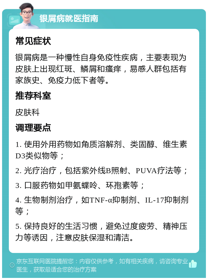 银屑病就医指南 常见症状 银屑病是一种慢性自身免疫性疾病，主要表现为皮肤上出现红斑、鳞屑和瘙痒，易感人群包括有家族史、免疫力低下者等。 推荐科室 皮肤科 调理要点 1. 使用外用药物如角质溶解剂、类固醇、维生素D3类似物等； 2. 光疗治疗，包括紫外线B照射、PUVA疗法等； 3. 口服药物如甲氨蝶呤、环孢素等； 4. 生物制剂治疗，如TNF-α抑制剂、IL-17抑制剂等； 5. 保持良好的生活习惯，避免过度疲劳、精神压力等诱因，注意皮肤保湿和清洁。