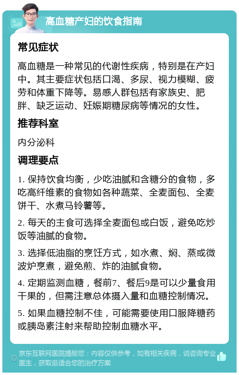 高血糖产妇的饮食指南 常见症状 高血糖是一种常见的代谢性疾病，特别是在产妇中。其主要症状包括口渴、多尿、视力模糊、疲劳和体重下降等。易感人群包括有家族史、肥胖、缺乏运动、妊娠期糖尿病等情况的女性。 推荐科室 内分泌科 调理要点 1. 保持饮食均衡，少吃油腻和含糖分的食物，多吃高纤维素的食物如各种蔬菜、全麦面包、全麦饼干、水煮马铃薯等。 2. 每天的主食可选择全麦面包或白饭，避免吃炒饭等油腻的食物。 3. 选择低油脂的烹饪方式，如水煮、焖、蒸或微波炉烹煮，避免煎、炸的油腻食物。 4. 定期监测血糖，餐前7、餐后9是可以少量食用干果的，但需注意总体摄入量和血糖控制情况。 5. 如果血糖控制不佳，可能需要使用口服降糖药或胰岛素注射来帮助控制血糖水平。