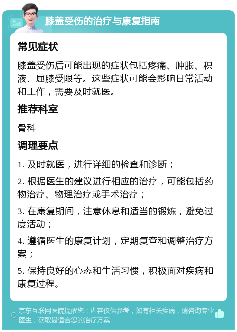 膝盖受伤的治疗与康复指南 常见症状 膝盖受伤后可能出现的症状包括疼痛、肿胀、积液、屈膝受限等。这些症状可能会影响日常活动和工作，需要及时就医。 推荐科室 骨科 调理要点 1. 及时就医，进行详细的检查和诊断； 2. 根据医生的建议进行相应的治疗，可能包括药物治疗、物理治疗或手术治疗； 3. 在康复期间，注意休息和适当的锻炼，避免过度活动； 4. 遵循医生的康复计划，定期复查和调整治疗方案； 5. 保持良好的心态和生活习惯，积极面对疾病和康复过程。