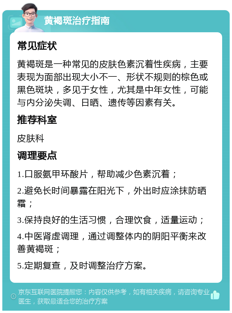 黄褐斑治疗指南 常见症状 黄褐斑是一种常见的皮肤色素沉着性疾病，主要表现为面部出现大小不一、形状不规则的棕色或黑色斑块，多见于女性，尤其是中年女性，可能与内分泌失调、日晒、遗传等因素有关。 推荐科室 皮肤科 调理要点 1.口服氨甲环酸片，帮助减少色素沉着； 2.避免长时间暴露在阳光下，外出时应涂抹防晒霜； 3.保持良好的生活习惯，合理饮食，适量运动； 4.中医肾虚调理，通过调整体内的阴阳平衡来改善黄褐斑； 5.定期复查，及时调整治疗方案。