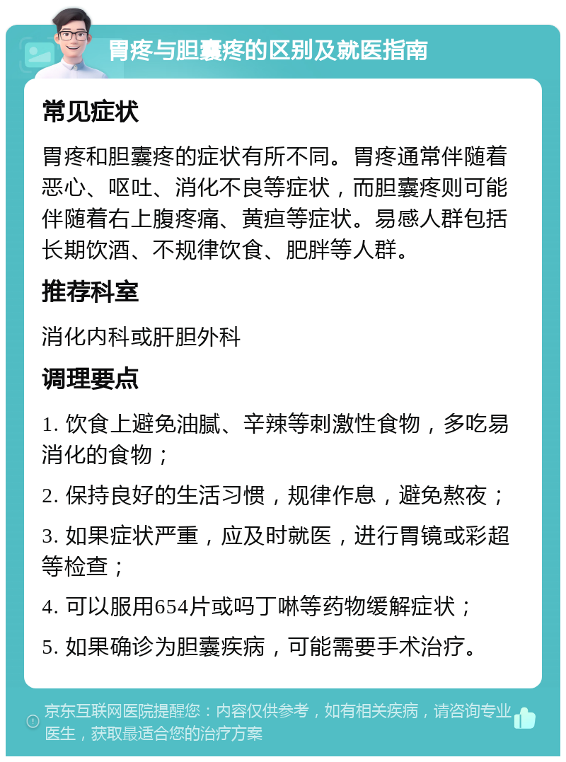 胃疼与胆囊疼的区别及就医指南 常见症状 胃疼和胆囊疼的症状有所不同。胃疼通常伴随着恶心、呕吐、消化不良等症状，而胆囊疼则可能伴随着右上腹疼痛、黄疸等症状。易感人群包括长期饮酒、不规律饮食、肥胖等人群。 推荐科室 消化内科或肝胆外科 调理要点 1. 饮食上避免油腻、辛辣等刺激性食物，多吃易消化的食物； 2. 保持良好的生活习惯，规律作息，避免熬夜； 3. 如果症状严重，应及时就医，进行胃镜或彩超等检查； 4. 可以服用654片或吗丁啉等药物缓解症状； 5. 如果确诊为胆囊疾病，可能需要手术治疗。