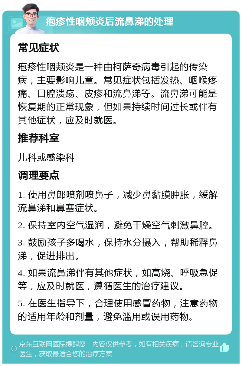 疱疹性咽颊炎后流鼻涕的处理 常见症状 疱疹性咽颊炎是一种由柯萨奇病毒引起的传染病，主要影响儿童。常见症状包括发热、咽喉疼痛、口腔溃疡、皮疹和流鼻涕等。流鼻涕可能是恢复期的正常现象，但如果持续时间过长或伴有其他症状，应及时就医。 推荐科室 儿科或感染科 调理要点 1. 使用鼻郎喷剂喷鼻子，减少鼻黏膜肿胀，缓解流鼻涕和鼻塞症状。 2. 保持室内空气湿润，避免干燥空气刺激鼻腔。 3. 鼓励孩子多喝水，保持水分摄入，帮助稀释鼻涕，促进排出。 4. 如果流鼻涕伴有其他症状，如高烧、呼吸急促等，应及时就医，遵循医生的治疗建议。 5. 在医生指导下，合理使用感冒药物，注意药物的适用年龄和剂量，避免滥用或误用药物。