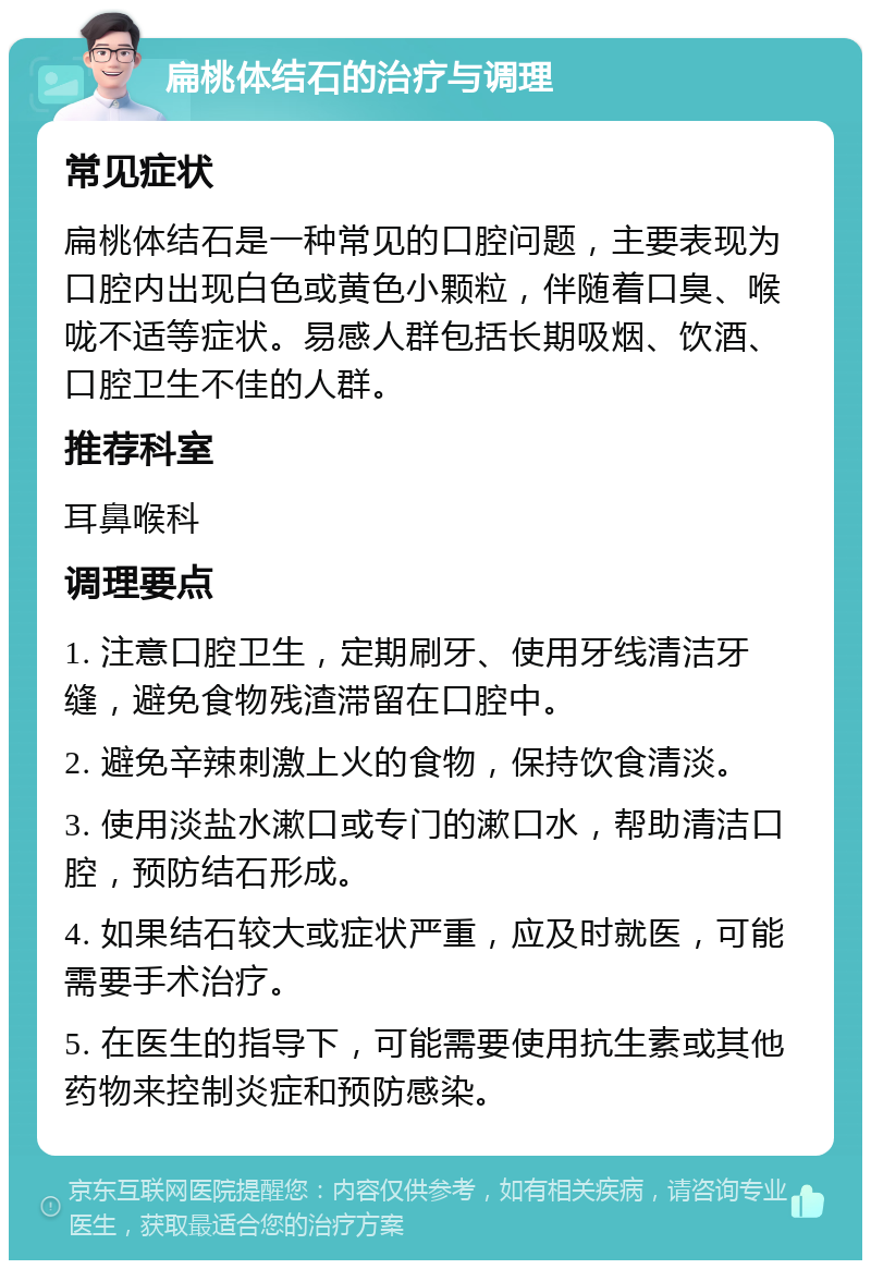 扁桃体结石的治疗与调理 常见症状 扁桃体结石是一种常见的口腔问题，主要表现为口腔内出现白色或黄色小颗粒，伴随着口臭、喉咙不适等症状。易感人群包括长期吸烟、饮酒、口腔卫生不佳的人群。 推荐科室 耳鼻喉科 调理要点 1. 注意口腔卫生，定期刷牙、使用牙线清洁牙缝，避免食物残渣滞留在口腔中。 2. 避免辛辣刺激上火的食物，保持饮食清淡。 3. 使用淡盐水漱口或专门的漱口水，帮助清洁口腔，预防结石形成。 4. 如果结石较大或症状严重，应及时就医，可能需要手术治疗。 5. 在医生的指导下，可能需要使用抗生素或其他药物来控制炎症和预防感染。