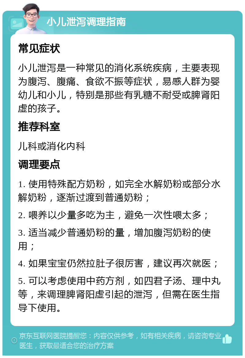 小儿泄泻调理指南 常见症状 小儿泄泻是一种常见的消化系统疾病，主要表现为腹泻、腹痛、食欲不振等症状，易感人群为婴幼儿和小儿，特别是那些有乳糖不耐受或脾肾阳虚的孩子。 推荐科室 儿科或消化内科 调理要点 1. 使用特殊配方奶粉，如完全水解奶粉或部分水解奶粉，逐渐过渡到普通奶粉； 2. 喂养以少量多吃为主，避免一次性喂太多； 3. 适当减少普通奶粉的量，增加腹泻奶粉的使用； 4. 如果宝宝仍然拉肚子很厉害，建议再次就医； 5. 可以考虑使用中药方剂，如四君子汤、理中丸等，来调理脾肾阳虚引起的泄泻，但需在医生指导下使用。